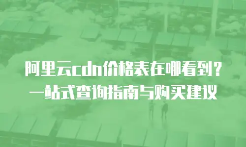 阿里云cdn价格表在哪看到？一站式查询指南与购买建议