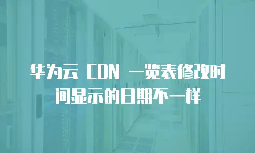 华为云 CDN 一览表修改时间显示的日期不一样
