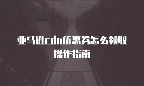 亚马逊cdn优惠券怎么领取操作指南