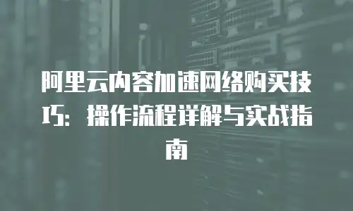 阿里云内容加速网络购买技巧：操作流程详解与实战指南