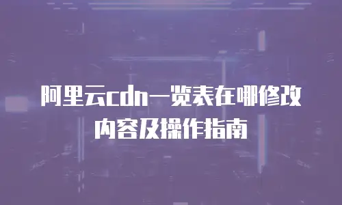 阿里云cdn一览表在哪修改内容及操作指南