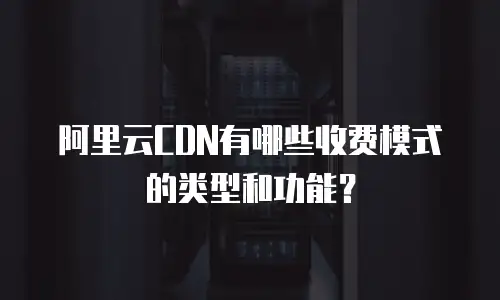 阿里云CDN有哪些收费模式的类型和功能？