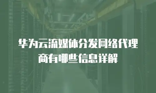 华为云流媒体分发网络代理商有哪些信息详解