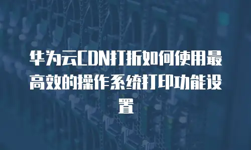 华为云CDN打折如何使用最高效的操作系统打印功能设置
