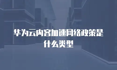 华为云内容加速网络政策是什么类型