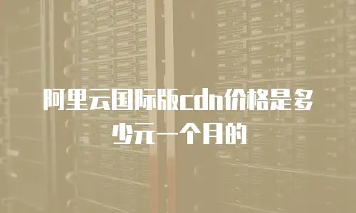 阿里云国际版cdn价格是多少元一个月的