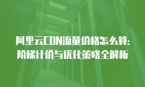 阿里云CDN流量价格怎么算：阶梯计价与优化策略全解析