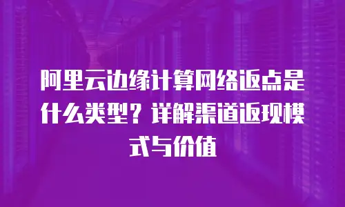 阿里云边缘计算网络返点是什么类型？详解渠道返现模式与价值