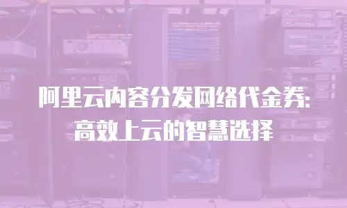 阿里云内容分发网络代金券：高效上云的智慧选择