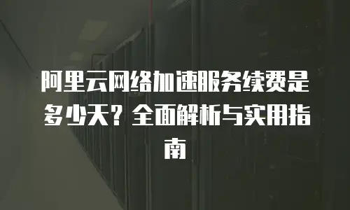 阿里云网络加速服务续费是多少天？全面解析与实用指南