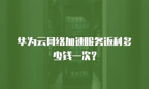 华为云网络加速服务返利多少钱一次？