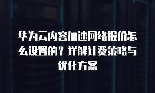 华为云内容加速网络报价怎么设置的？详解计费策略与优化方案
