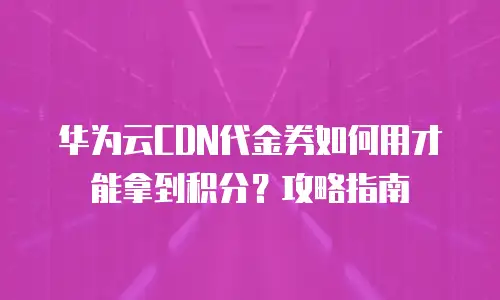 华为云CDN代金券如何用才能拿到积分？攻略指南