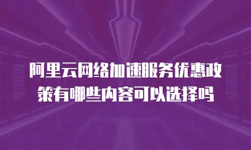 阿里云网络加速服务优惠政策有哪些内容可以选择吗