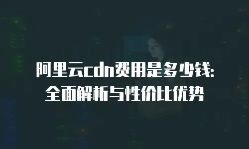 阿里云cdn费用是多少钱：全面解析与性价比优势