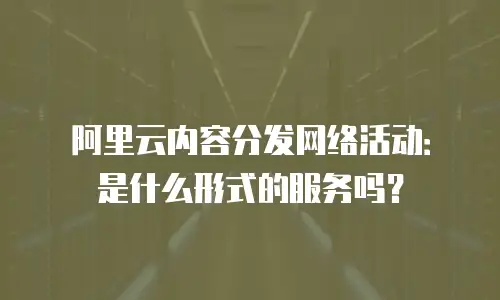 阿里云内容分发网络活动：是什么形式的服务吗？