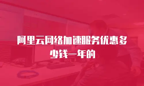 阿里云网络加速服务优惠多少钱一年的