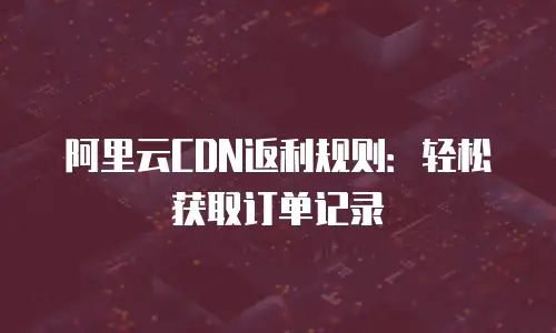 阿里云CDN返利规则：轻松获取订单记录