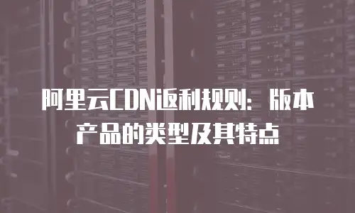 阿里云CDN返利规则：版本产品的类型及其特点
