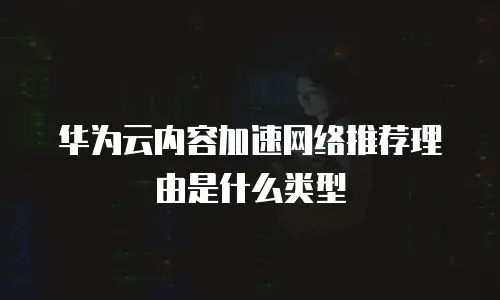 华为云内容加速网络推荐理由是什么类型