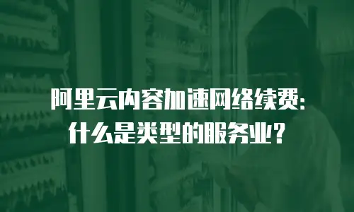 阿里云内容加速网络续费：什么是类型的服务业？