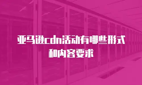 亚马逊cdn活动有哪些形式和内容要求