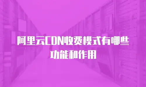阿里云CDN收费模式有哪些功能和作用