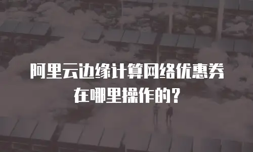 阿里云边缘计算网络优惠券在哪里操作的？