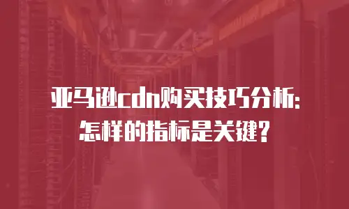 亚马逊cdn购买技巧分析: 怎样的指标是关键?