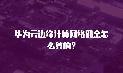 华为云边缘计算网络佣金怎么算的？