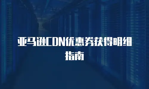 亚马逊CDN优惠券获得明细指南