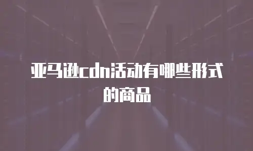 亚马逊cdn活动有哪些形式的商品