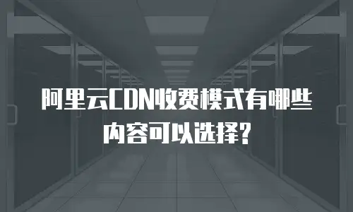  阿里云CDN收费模式有哪些内容可以选择?