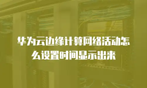 华为云边缘计算网络活动怎么设置时间显示出来