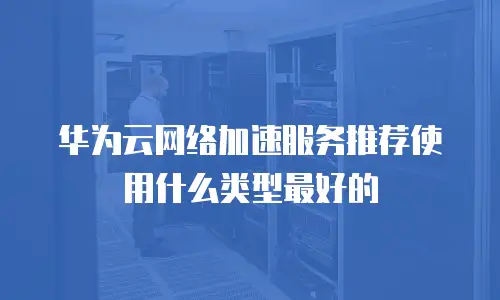 华为云网络加速服务推荐使用什么类型最好的