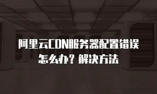 阿里云CDN服务器配置错误怎么办？解决方法