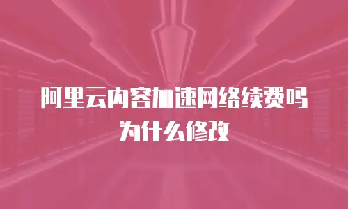 阿里云内容加速网络续费吗为什么修改