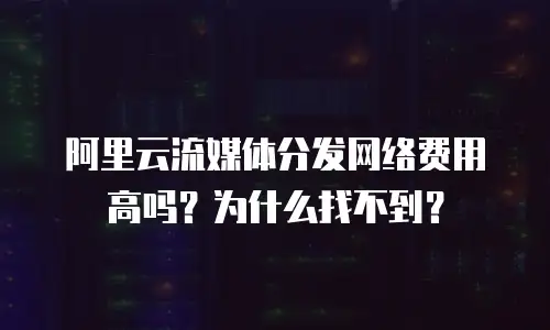阿里云流媒体分发网络费用高吗？为什么找不到？