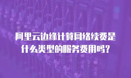 阿里云边缘计算网络续费是什么类型的服务费用吗？
