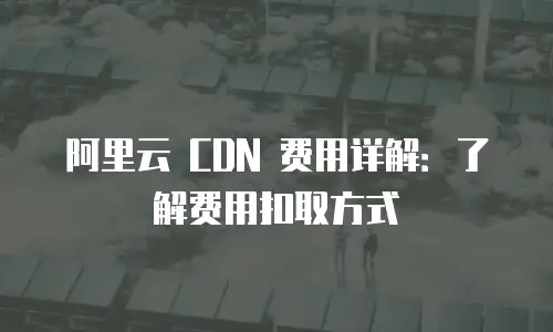 阿里云 CDN 费用详解：了解费用扣取方式