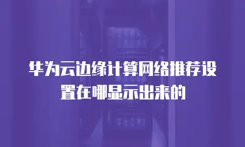 华为云边缘计算网络推荐设置在哪显示出来的