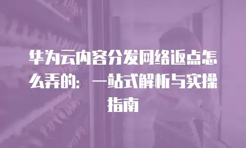 华为云内容分发网络返点怎么弄的：一站式解析与实操指南