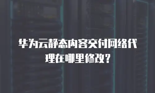 华为云静态内容交付网络代理在哪里修改？