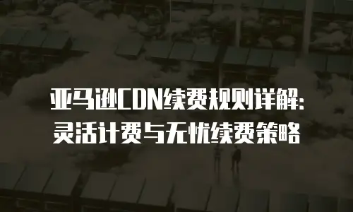 亚马逊CDN续费规则详解：灵活计费与无忧续费策略