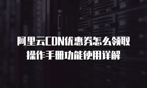 阿里云CDN优惠券怎么领取操作手册功能使用详解