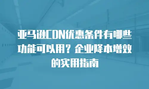 亚马逊CDN优惠条件有哪些功能可以用？企业降本增效的实用指南