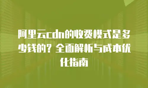 阿里云cdn的收费模式是多少钱的？全面解析与成本优化指南
