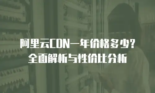 阿里云CDN一年价格多少？全面解析与性价比分析