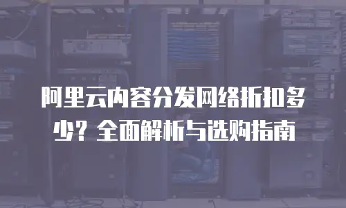 阿里云内容分发网络折扣多少？全面解析与选购指南