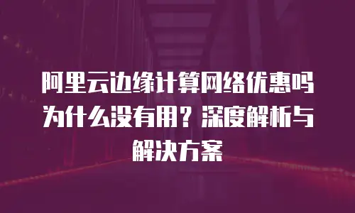 阿里云边缘计算网络优惠吗为什么没有用？深度解析与解决方案